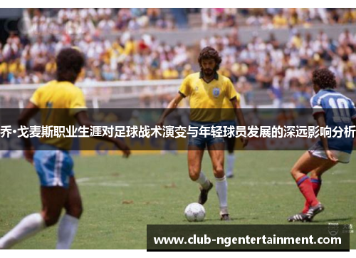乔·戈麦斯职业生涯对足球战术演变与年轻球员发展的深远影响分析