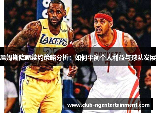 詹姆斯降薪续约策略分析：如何平衡个人利益与球队发展