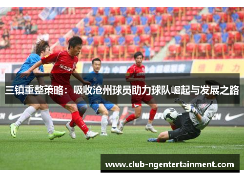 三镇重整策略：吸收沧州球员助力球队崛起与发展之路