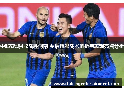 中超蓉城4-2战胜河南 赛后精彩战术解析与表现亮点分析