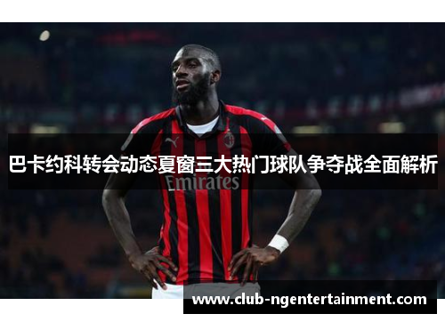 巴卡约科转会动态夏窗三大热门球队争夺战全面解析
