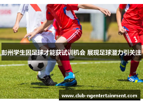 彭州学生因足球才能获试训机会 展现足球潜力引关注