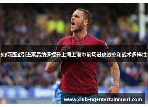 如何通过引进莱昂纳多提升上海上港中前场进攻效率和战术多样性