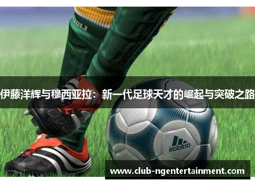 伊藤洋辉与穆西亚拉：新一代足球天才的崛起与突破之路