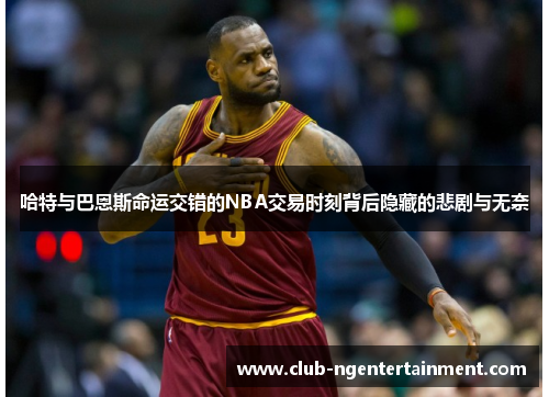 哈特与巴恩斯命运交错的NBA交易时刻背后隐藏的悲剧与无奈