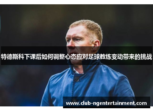 特德斯科下课后如何调整心态应对足球教练变动带来的挑战