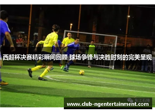 西超杯决赛精彩瞬间回顾 球场争锋与决胜时刻的完美呈现