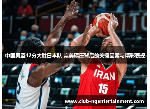 中国男篮42分大胜日本队 完美碾压背后的关键因素与精彩表现