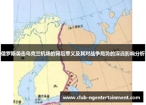 俄罗斯袭击乌克兰机场的背后意义及其对战争局势的深远影响分析