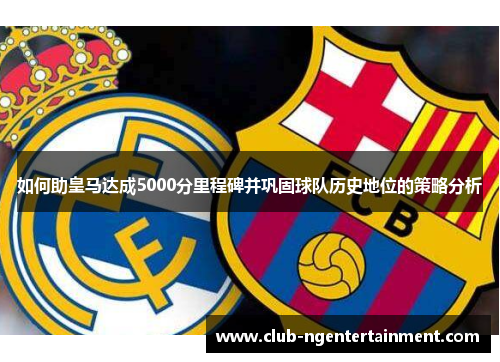 如何助皇马达成5000分里程碑并巩固球队历史地位的策略分析