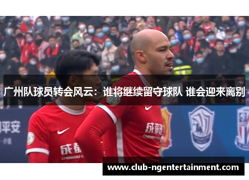 广州队球员转会风云：谁将继续留守球队 谁会迎来离别