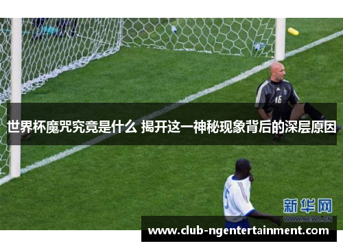 世界杯魔咒究竟是什么 揭开这一神秘现象背后的深层原因