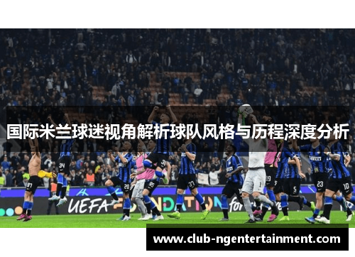 国际米兰球迷视角解析球队风格与历程深度分析