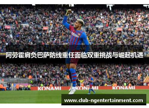 阿劳霍肩负巴萨防线重任面临双重挑战与崛起机遇
