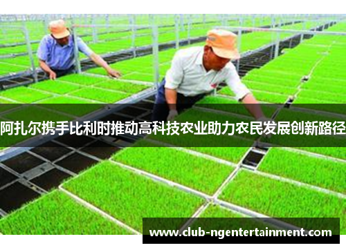 阿扎尔携手比利时推动高科技农业助力农民发展创新路径