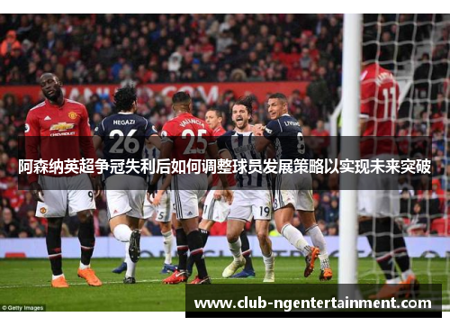 阿森纳英超争冠失利后如何调整球员发展策略以实现未来突破