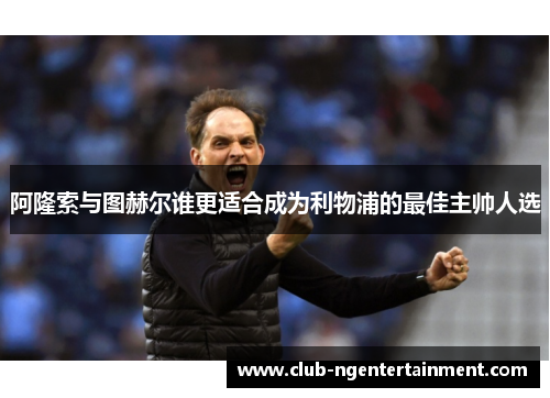 阿隆索与图赫尔谁更适合成为利物浦的最佳主帅人选