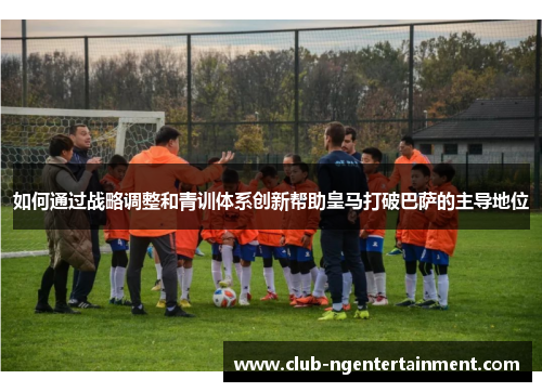 如何通过战略调整和青训体系创新帮助皇马打破巴萨的主导地位