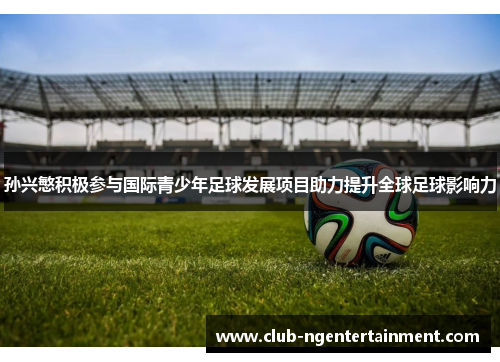 孙兴慜积极参与国际青少年足球发展项目助力提升全球足球影响力
