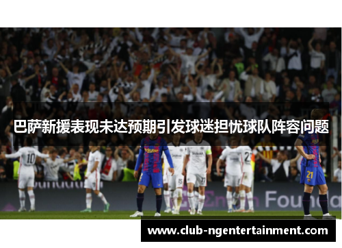 巴萨新援表现未达预期引发球迷担忧球队阵容问题
