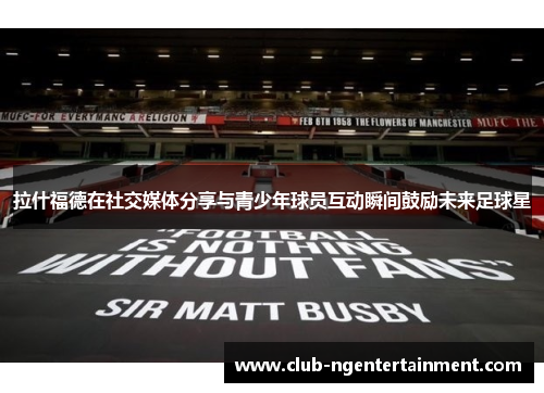 拉什福德在社交媒体分享与青少年球员互动瞬间鼓励未来足球星