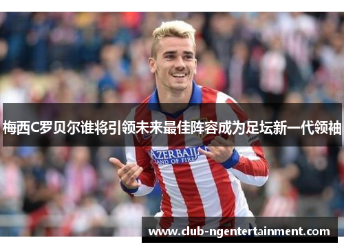 梅西C罗贝尔谁将引领未来最佳阵容成为足坛新一代领袖