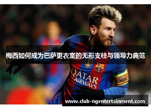 梅西如何成为巴萨更衣室的无形支柱与领导力典范