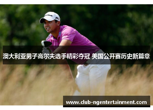 澳大利亚男子高尔夫选手精彩夺冠 美国公开赛历史新篇章