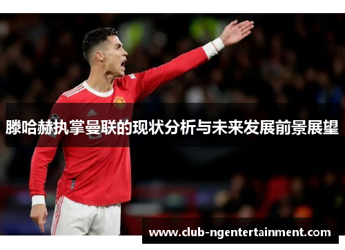 滕哈赫执掌曼联的现状分析与未来发展前景展望