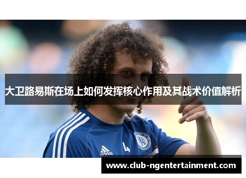 大卫路易斯在场上如何发挥核心作用及其战术价值解析