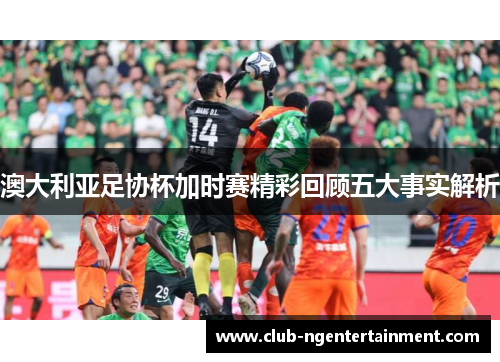 澳大利亚足协杯加时赛精彩回顾五大事实解析