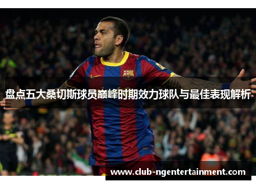盘点五大桑切斯球员巅峰时期效力球队与最佳表现解析
