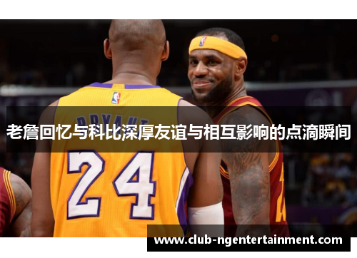 老詹回忆与科比深厚友谊与相互影响的点滴瞬间