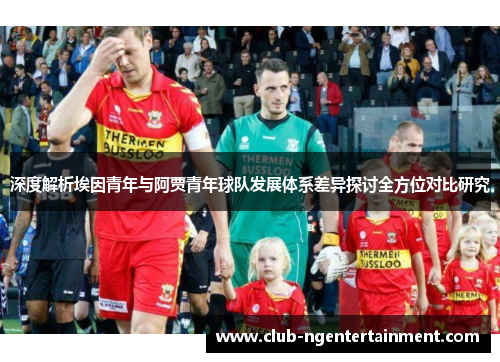 深度解析埃因青年与阿贾青年球队发展体系差异探讨全方位对比研究 深度解析埃因青年与阿贾青年球队发展体系差异探讨全方位对比研究