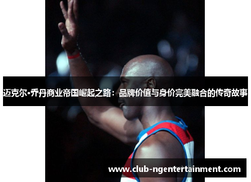 迈克尔·乔丹商业帝国崛起之路:品牌价值与身价完美融合的传奇故事 迈克尔·乔丹商业帝国崛起之路:品牌价值与身价完美融合的传奇故事
