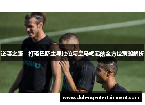 逆袭之路:打破巴萨主导地位与皇马崛起的全方位策略解析 逆袭之路:打破巴萨主导地位与皇马崛起的全方位策略解析