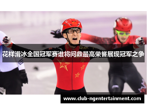 花样滑冰全国冠军赛谁将问鼎最高荣誉展现冠军之争