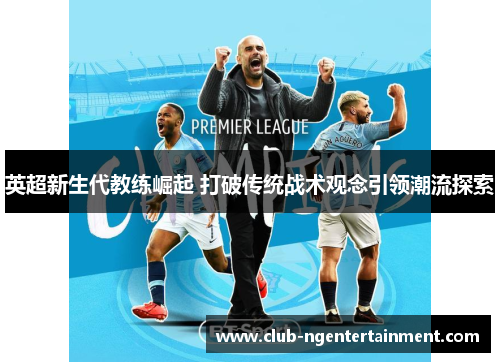 英超新生代教练崛起 打破传统战术观念引领潮流探索
