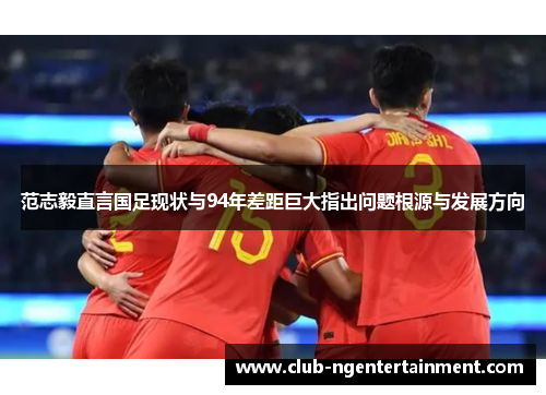 范志毅直言国足现状与94年差距巨大指出问题根源与发展方向