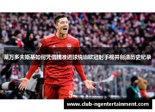 莱万多夫斯基如何凭借精准进球统治欧冠射手榜并创造历史纪录