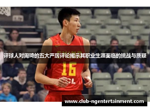 评球人对周琦的五大严厉评论揭示其职业生涯面临的挑战与质疑