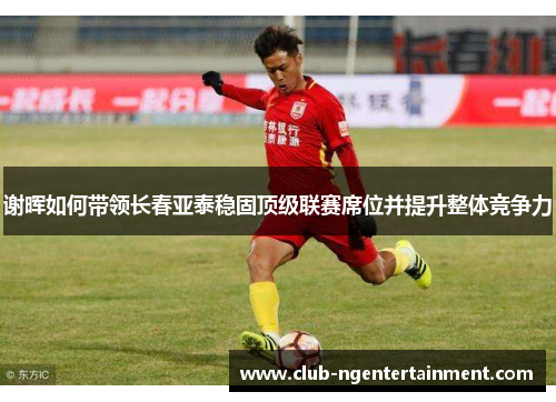谢晖如何带领长春亚泰稳固顶级联赛席位并提升整体竞争力