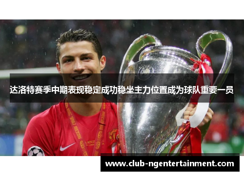 达洛特赛季中期表现稳定成功稳坐主力位置成为球队重要一员