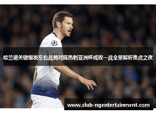 哈兰德关键爆发左右战局对阵热刺亚洲杯成败一战全景解析焦点之夜