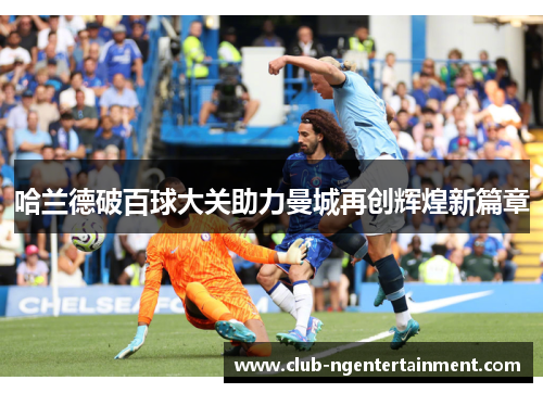 哈兰德破百球大关助力曼城再创辉煌新篇章 哈兰德破百球大关助力曼城再创辉煌新篇章
